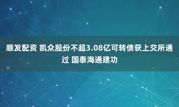 顺发配资 凯众股份不超3.08亿可转债获上交所通过 国泰海通建功