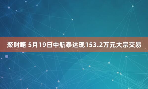 聚财略 5月19日中航泰达现153.2万元大宗交易