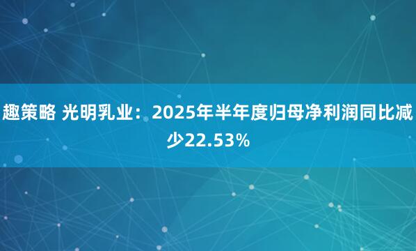 趣策略 光明乳业：2025年半年度归母净利润同比减少22.53%