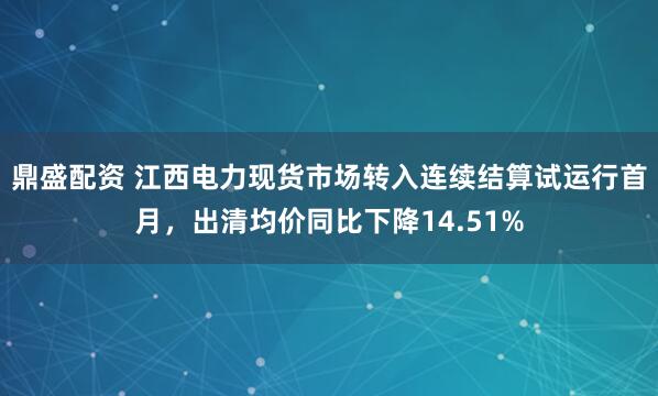 鼎盛配资 江西电力现货市场转入连续结算试运行首月，出清均价同比下降14.51%
