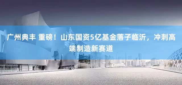 广州典丰 重磅！山东国资5亿基金落子临沂，冲刺高端制造新赛道