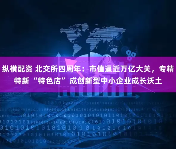 纵横配资 北交所四周年：市值逼近万亿大关，专精特新 “特色店” 成创新型中小企业成长沃土