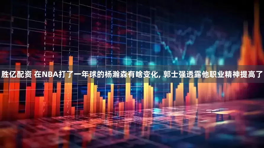 胜亿配资 在NBA打了一年球的杨瀚森有啥变化, 郭士强透露他职业精神提高了